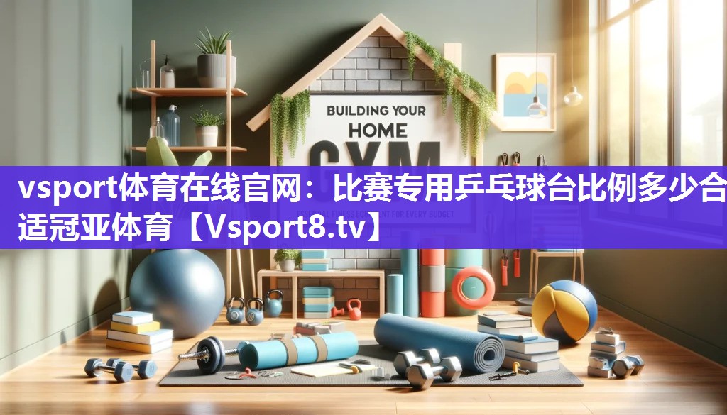 vsport体育在线官网：比赛专用乒乓球台比例多少合适冠亚体育